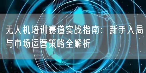 无人机培训赛道实战指南:新手入局与市场运营策略全解析