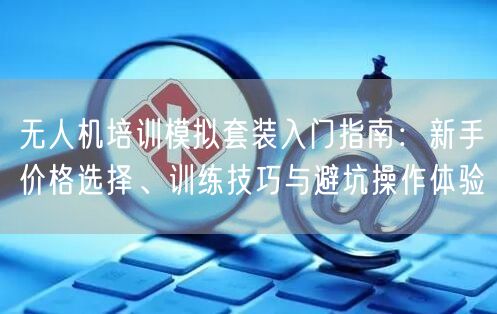 无人机培训模拟套装入门指南:新手价格选择、训练技巧与避坑操作体验