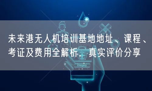 未来港无人机培训基地地址、课程、考证及费用全解析,真实评价分享
