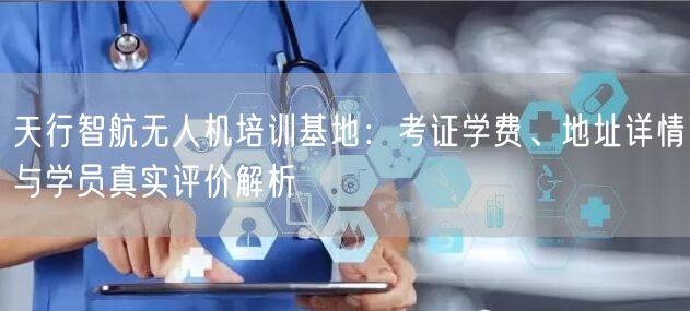 天行智航无人机培训基地：考证学费、地址详情与学员真实评价解析