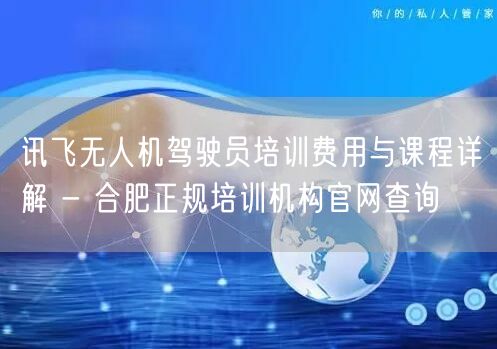 讯飞无人机驾驶员培训费用与课程详解 - 合肥正规培训机构官网查询