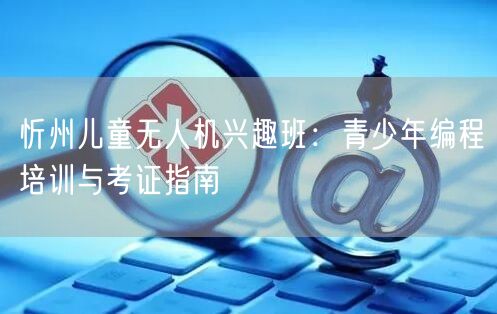 忻州儿童无人机兴趣班:青少年编程培训与考证指南 忻州儿童无人机兴趣班:青少年编程培训与考证指南