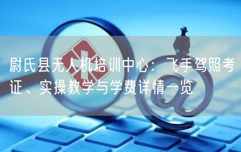 尉氏县无人机培训中心:飞手驾照考证、实操教学与学费详情一览
