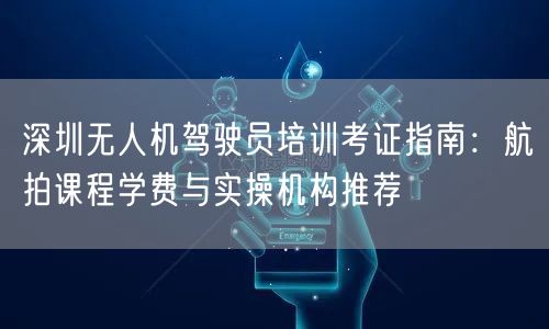 深圳无人机驾驶员培训考证指南:航拍课程学费与实操机构推荐