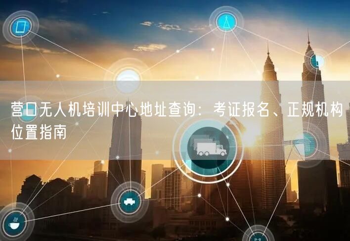 营口无人机培训中心地址查询:考证报名、正规机构位置指南 营口无人机培训中心地址查询:考证报名、正规机构位置指南