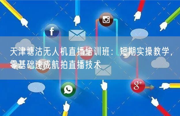 天津塘沽无人机直播培训班:短期实操教学,零基础速成航拍直播技术