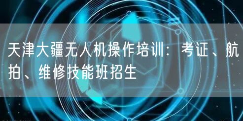 天津大疆无人机操作培训:考证、航拍、维修技能班招生