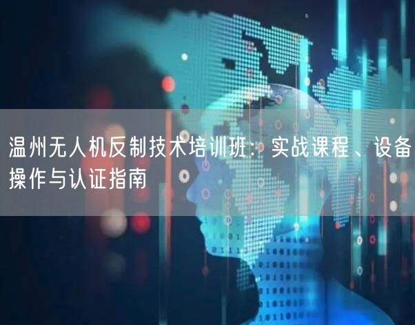 温州无人机反制技术培训班:实战课程、设备操作与认证指南