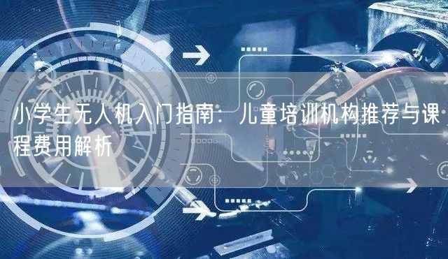 小学生无人机入门指南:儿童培训机构推荐与课程费用解析 小学生无人机入门指南:儿童培训机构推荐与课程费用解析