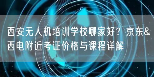 西安无人机培训学校哪家好?京东&西电附近考证价格与课程详解