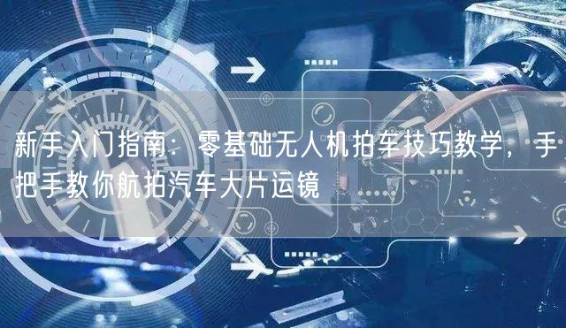 新手入门指南:零基础无人机拍车技巧教学,手把手教你航拍汽车大片运镜 新手入门指南:零基础无人机拍车技巧教学,手把手教你航拍汽车大片运镜