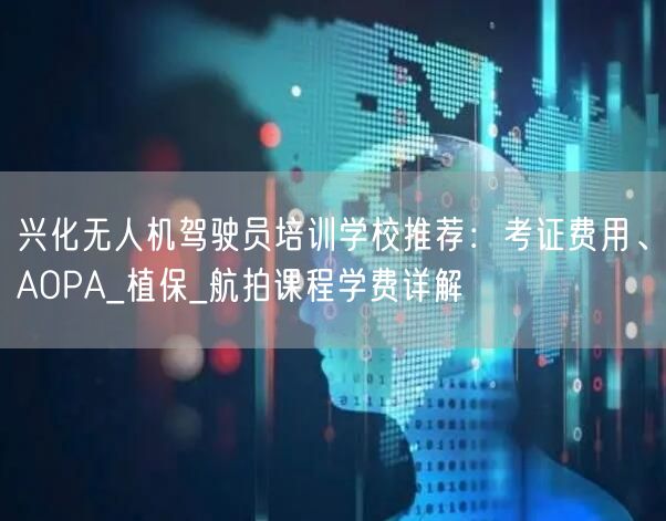 兴化无人机驾驶员培训学校推荐:考证费用、AOPA_植保_航拍课程学费详解 兴化无人机驾驶员培训学校推荐:考证费用、AOPA_植保_航拍课程学费详解