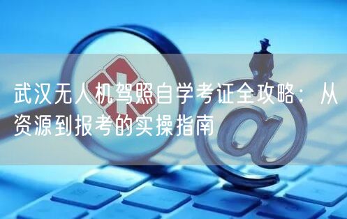武汉无人机驾照自学考证全攻略:从资源到报考的实操指南 武汉无人机驾照自学考证全攻略:从资源到报考的实操指南