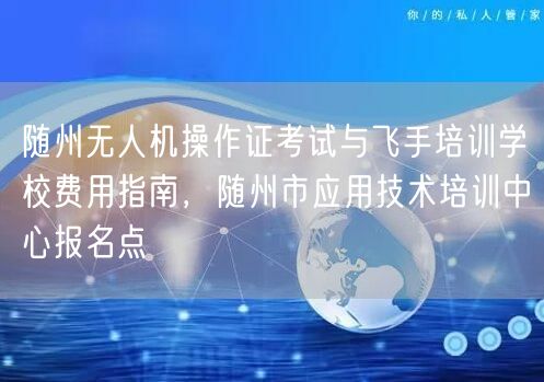随州无人机操作证考试与飞手培训学校费用指南，随州市应用技术培训中心报名点