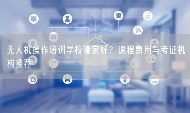 无人机操作培训学校哪家好?课程费用与考证机构推荐 无人机操作培训学校哪家好?课程费用与考证机构推荐