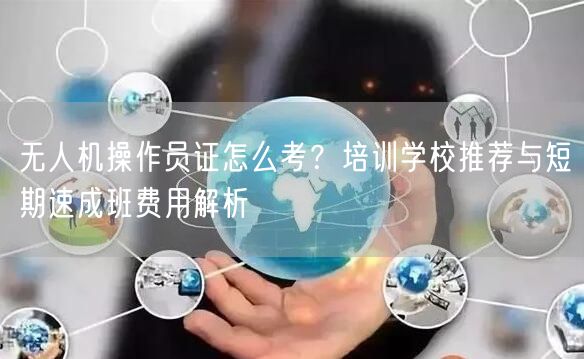 无人机操作员证怎么考?培训学校推荐与短期速成班费用解析