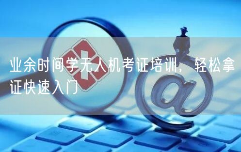 业余时间学无人机考证培训,轻松拿证快速入门 业余时间学无人机考证培训,轻松拿证快速入门