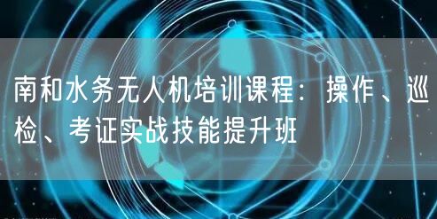 南和水务无人机培训课程:操作、巡检、考证实战技能提升班