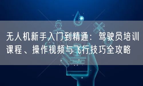 无人机新手入门到精通:驾驶员培训课程、操作视频与飞行技巧全攻略