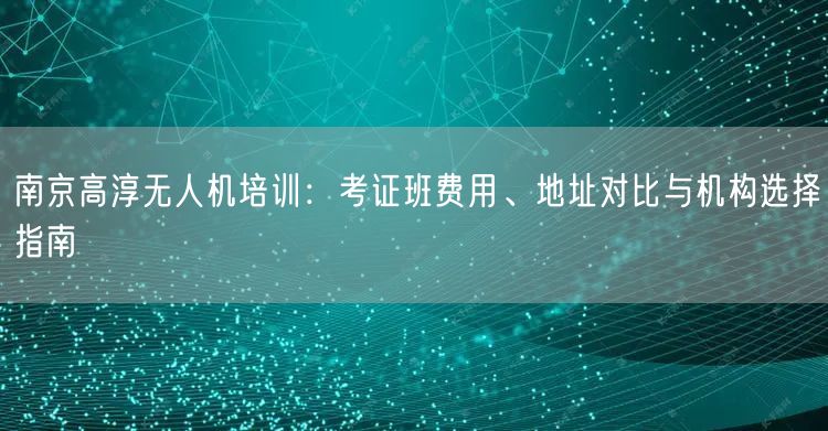 南京高淳无人机培训:考证班费用、地址对比与机构选择指南