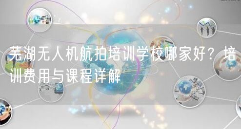 芜湖无人机航拍培训学校哪家好?培训费用与课程详解