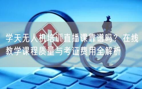 学天无人机培训直播课靠谱吗?在线教学课程质量与考证费用全解析