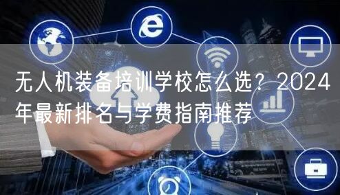无人机装备培训学校怎么选?2024年最新排名与学费指南推荐 无人机装备培训学校怎么选?2024年最新排名与学费指南推荐