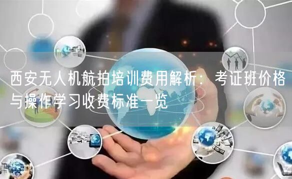 西安无人机航拍培训费用解析：考证班价格与操作学习收费标准一览