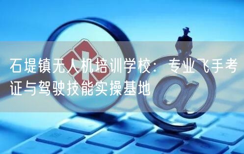 石堤镇无人机培训学校:专业飞手考证与驾驶技能实操基地