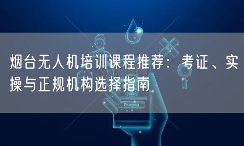 烟台无人机培训课程推荐:考证、实操与正规机构选择指南 烟台无人机培训课程推荐:考证、实操与正规机构选择指南