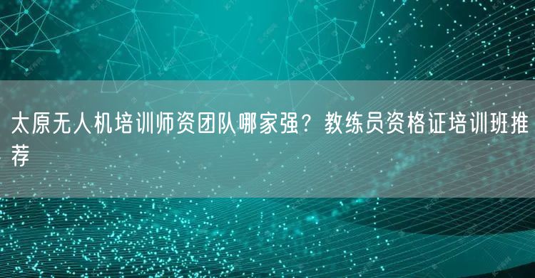 太原无人机培训师资团队哪家强?教练员资格证培训班推荐