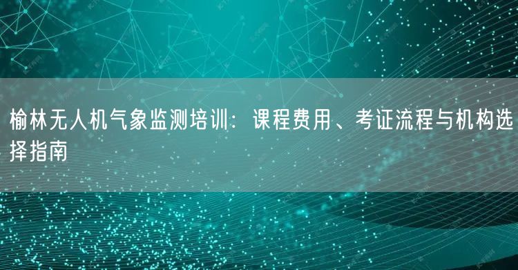 榆林无人机气象监测培训:课程费用、考证流程与机构选择指南