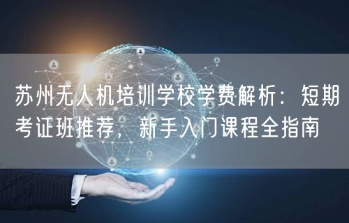 苏州无人机培训学校学费解析:短期考证班推荐,新手入门课程全指南