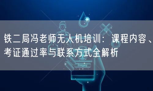 铁二局冯老师无人机培训：课程内容、考证通过率与联系方式全解析