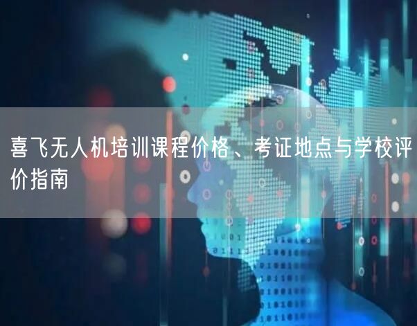 喜飞无人机培训课程价格、考证地点与学校评价指南