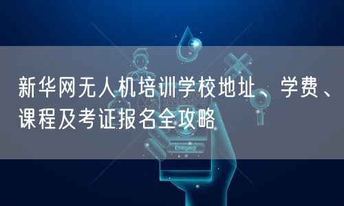 新华网无人机培训学校地址、学费、课程及考证报名全攻略