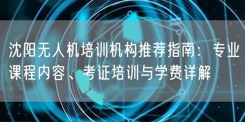 沈阳无人机培训机构推荐指南:专业课程内容、考证培训与学费详解