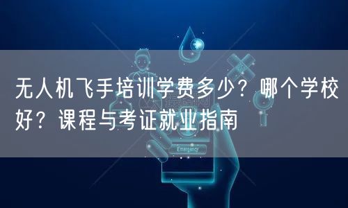 无人机飞手培训学费多少?哪个学校好?课程与考证就业指南