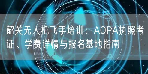 韶关无人机飞手培训:AOPA执照考证、学费详情与报名基地指南