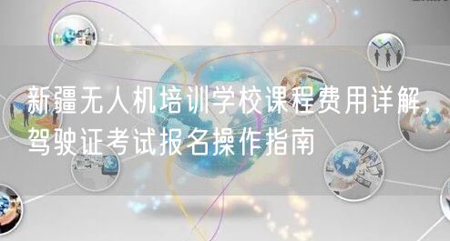 新疆无人机培训学校课程费用详解,驾驶证考试报名操作指南