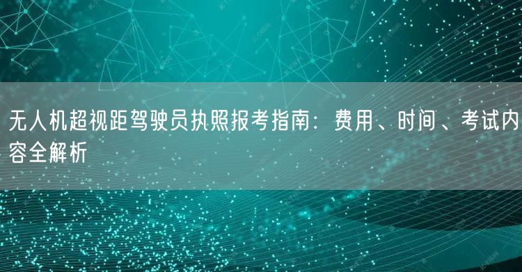无人机超视距驾驶员执照报考指南:费用、时间、考试内容全解析