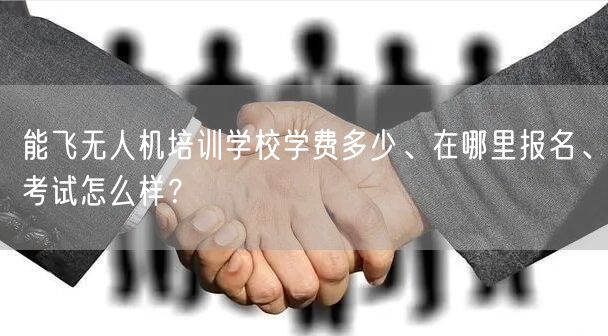 能飞无人机培训学校学费多少、在哪里报名、考试怎么样?