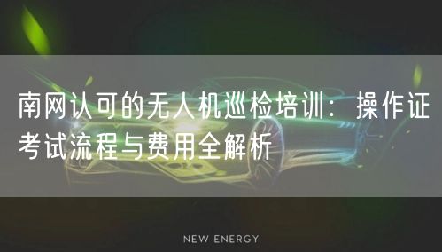 南网认可的无人机巡检培训:操作证考试流程与费用全解析