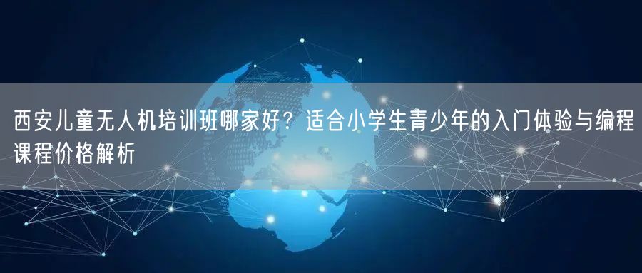 西安儿童无人机培训班哪家好？适合小学生青少年的入门体验与编程课程价格解析