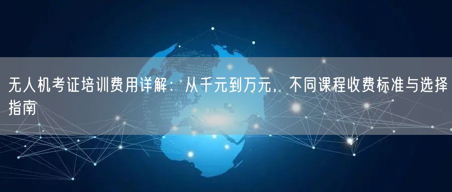 无人机考证培训费用详解:从千元到万元,不同课程收费标准与选择指南 无人机考证培训费用详解:从千元到万元,不同课程收费标准与选择指南
