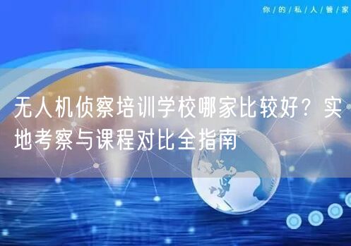 无人机侦察培训学校哪家比较好？实地考察与课程对比全指南