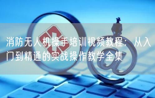 消防无人机操手培训视频教程:从入门到精通的实战操作教学全集 消防无人机操手培训视频教程:从入门到精通的实战操作教学全集
