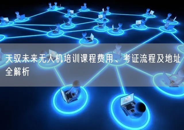 天驭未来无人机培训课程费用、考证流程及地址全解析