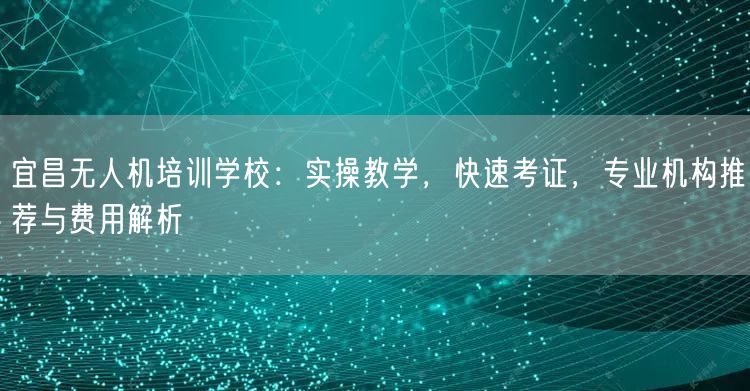宜昌无人机培训学校:实操教学,快速考证,专业机构推荐与费用解析 宜昌无人机培训学校:实操教学,快速考证,专业机构推荐与费用解析