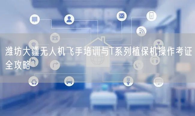 潍坊大疆无人机飞手培训与T系列植保机操作考证全攻略 潍坊大疆无人机飞手培训与T系列植保机操作考证全攻略